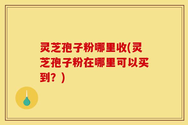 灵芝孢子粉哪里收(灵芝孢子粉在哪里可以买到?)