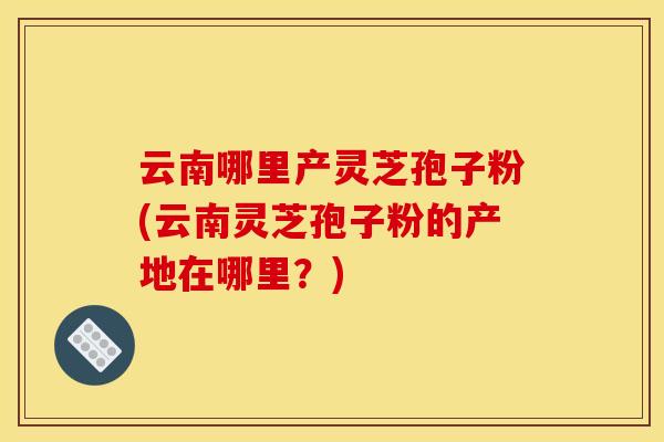 云南哪里产灵芝孢子粉(云南灵芝孢子粉的产地在哪里?)