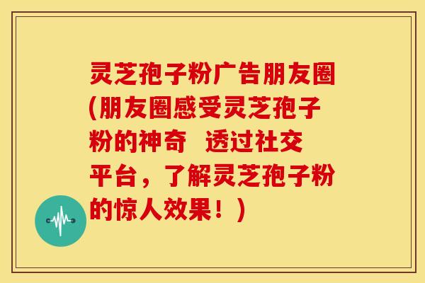 灵芝孢子粉广告朋友圈(朋友圈感受灵芝孢子粉的神奇 透过社交平台,了解灵芝孢子粉的惊人效果!)