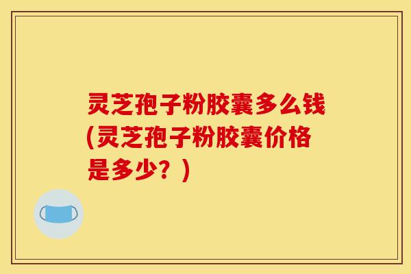 灵芝孢子粉胶囊多么钱(灵芝孢子粉胶囊价格是多少?)