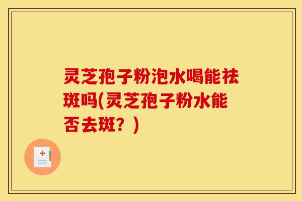 灵芝孢子粉泡水喝能祛斑吗(灵芝孢子粉水能否去斑?)