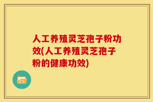 人工养殖灵芝孢子粉功效(人工养殖灵芝孢子粉的健康功效)