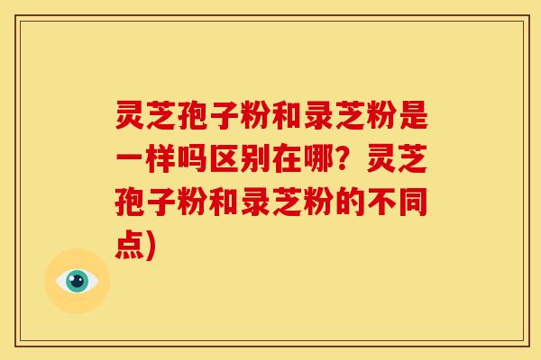 灵芝孢子粉和录芝粉是一样吗区别在哪?灵芝孢子粉和录芝粉的不同点)