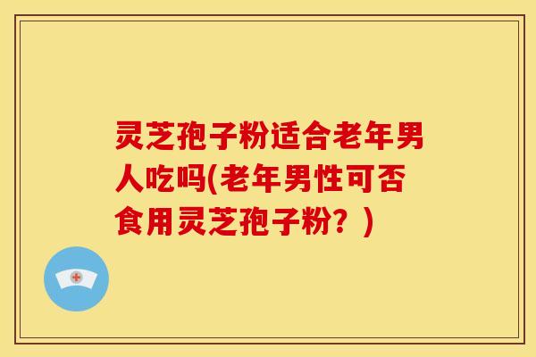 灵芝孢子粉适合老年男人吃吗(老年男性可否食用灵芝孢子粉?)