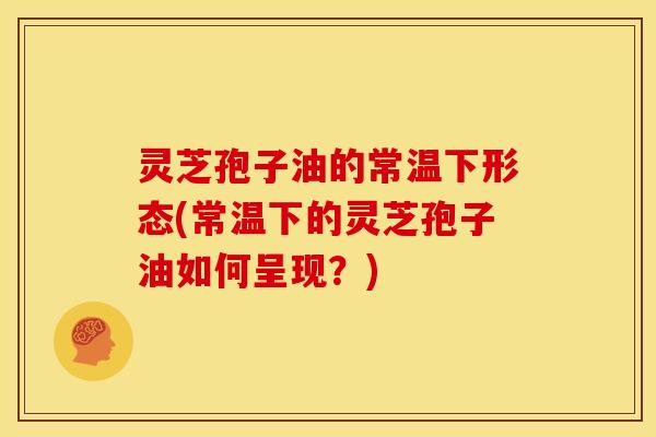 灵芝孢子油的常温下形态(常温下的灵芝孢子油如何呈现?)