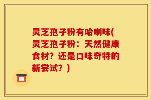 灵芝孢子粉有哈喇味(灵芝孢子粉:天然健康食材?还是口味奇特的新尝试?)