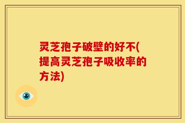 灵芝孢子破壁的好不(提高灵芝孢子吸收率的方法)