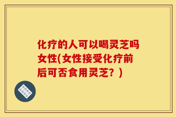 化疗的人可以喝灵芝吗女性(女性接受化疗前后可否食用灵芝?)