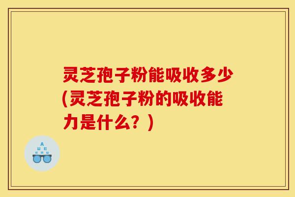 灵芝孢子粉能吸收多少(灵芝孢子粉的吸收能力是什么？)
