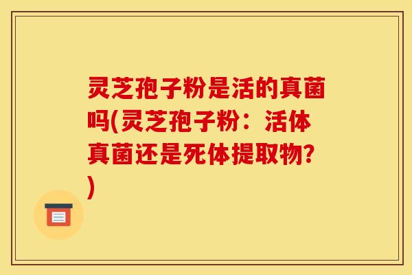 灵芝孢子粉是活的真菌吗(灵芝孢子粉:活体真菌还是死体提取物?)