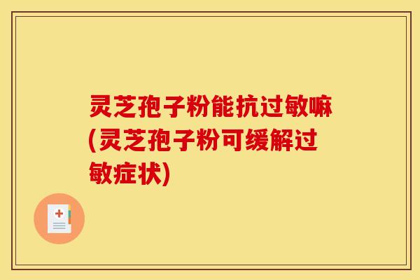 灵芝孢子粉能抗过敏嘛(灵芝孢子粉可缓解过敏症状)