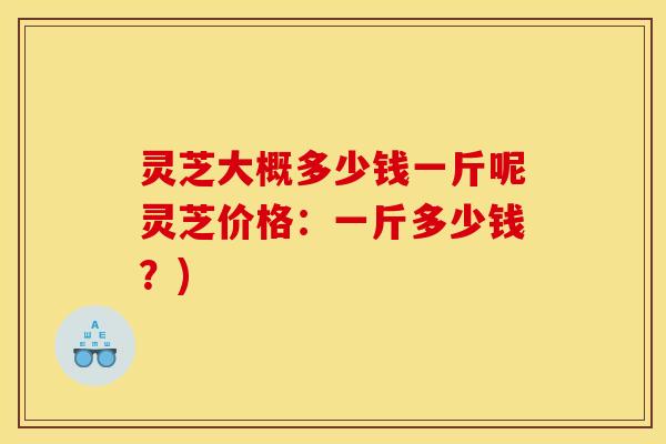 灵芝大概多少钱一斤呢灵芝价格:一斤多少钱?)