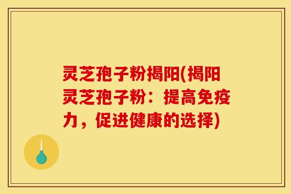 灵芝孢子粉揭阳(揭阳灵芝孢子粉:提高免疫力,促进健康的选择)