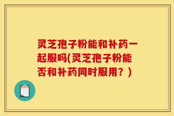 灵芝孢子粉能和补药一起服吗(灵芝孢子粉能否和补药同时服用?)