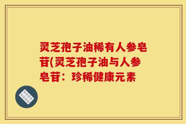 灵芝孢子油稀有人参皂苷(灵芝孢子油与人参皂苷:珍稀健康元素