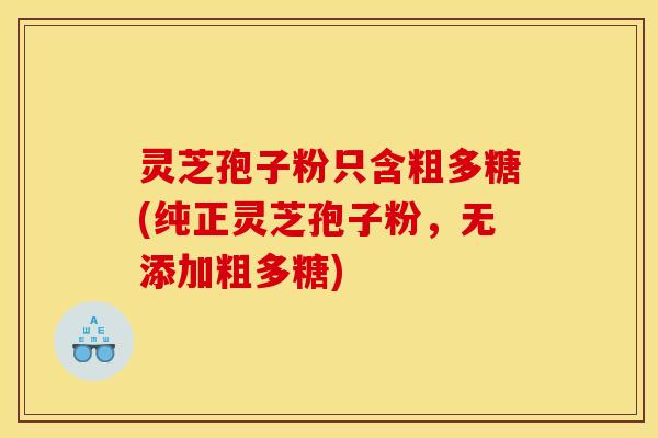 灵芝孢子粉只含粗多糖(纯正灵芝孢子粉,无添加粗多糖)