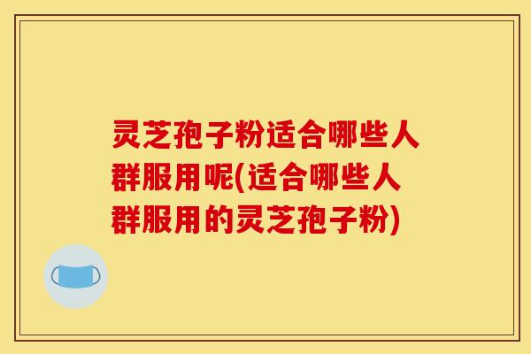 灵芝孢子粉适合哪些人群服用呢(适合哪些人群服用的灵芝孢子粉)