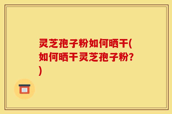 灵芝孢子粉如何晒干(如何晒干灵芝孢子粉？)