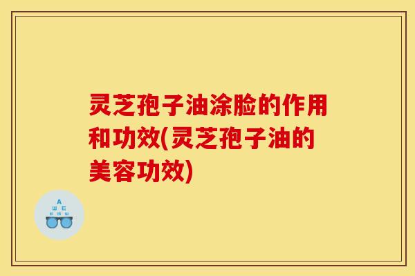 灵芝孢子油涂脸的作用和功效(灵芝孢子油的美容功效)