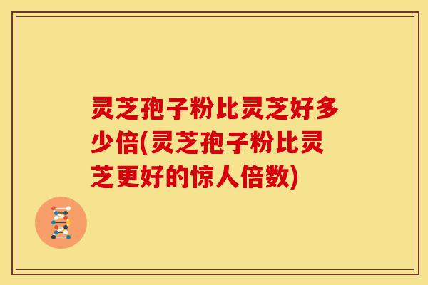 灵芝孢子粉比灵芝好多少倍(灵芝孢子粉比灵芝更好的惊人倍数)