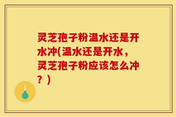 灵芝孢子粉温水还是开水冲(温水还是开水，灵芝孢子粉应该怎么冲？)