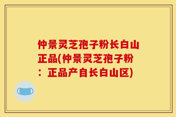 仲景灵芝孢子粉长白山正品(仲景灵芝孢子粉:正品产自长白山区)