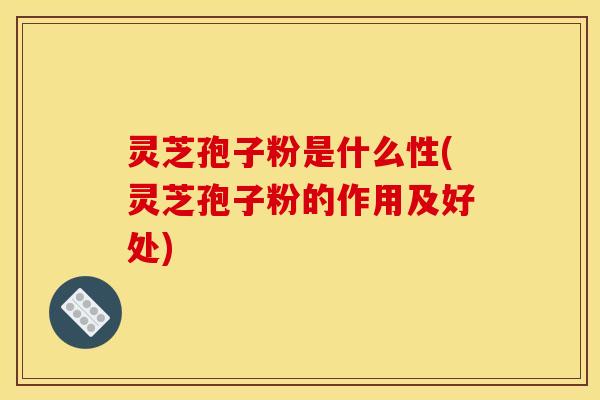 灵芝孢子粉是什么性(灵芝孢子粉的作用及好处)