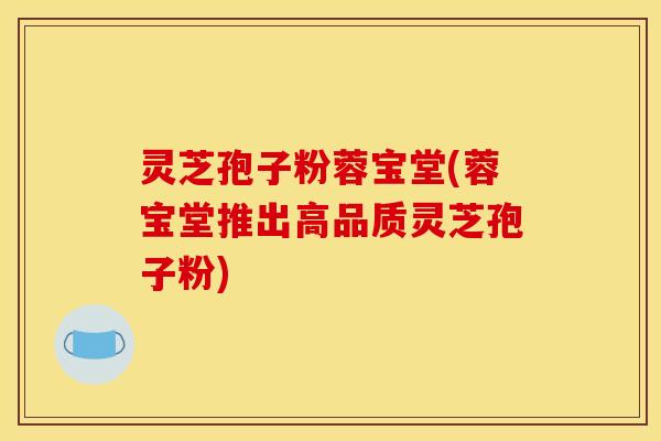 灵芝孢子粉蓉宝堂(蓉宝堂推出高品质灵芝孢子粉)