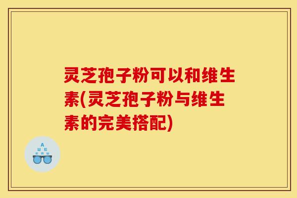灵芝孢子粉可以和维生素(灵芝孢子粉与维生素的完美搭配)