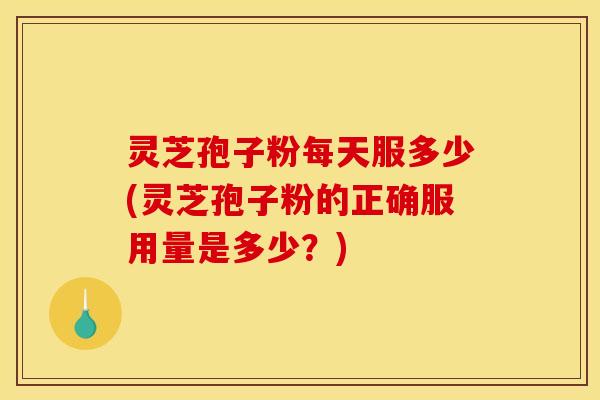 灵芝孢子粉每天服多少(灵芝孢子粉的正确服用量是多少?)