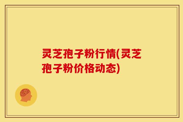 灵芝孢子粉行情(灵芝孢子粉价格动态)