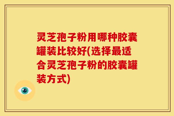 灵芝孢子粉用哪种胶囊罐装比较好(选择最适合灵芝孢子粉的胶囊罐装方式)