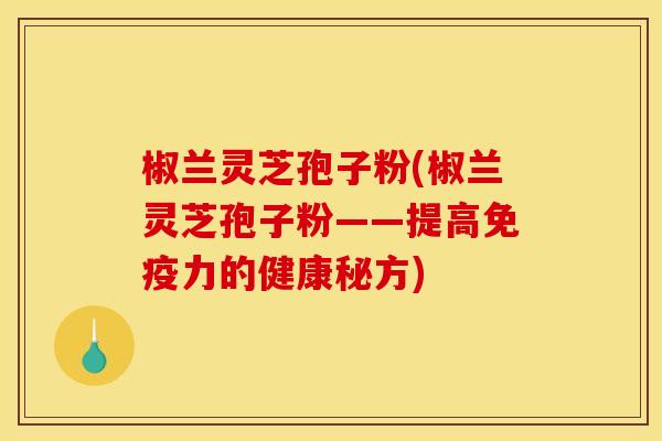 椒兰灵芝孢子粉(椒兰灵芝孢子粉——提高免疫力的健康秘方)