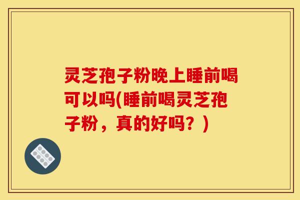 灵芝孢子粉晚上睡前喝可以吗(睡前喝灵芝孢子粉,真的好吗?)