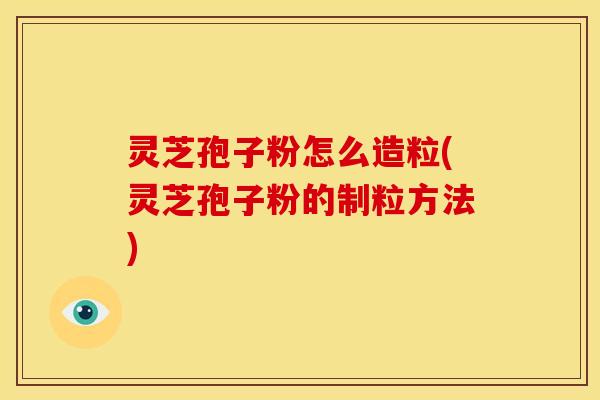 灵芝孢子粉怎么造粒(灵芝孢子粉的制粒方法)