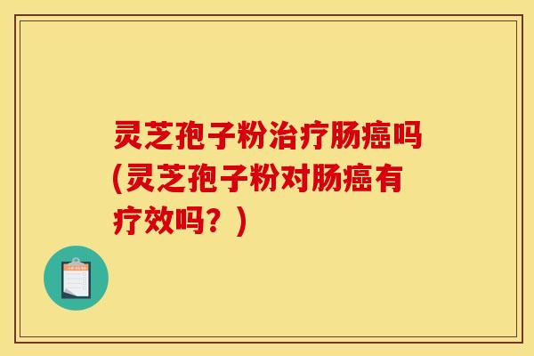 灵芝孢子粉治疗肠癌吗(灵芝孢子粉对肠癌有疗效吗?)