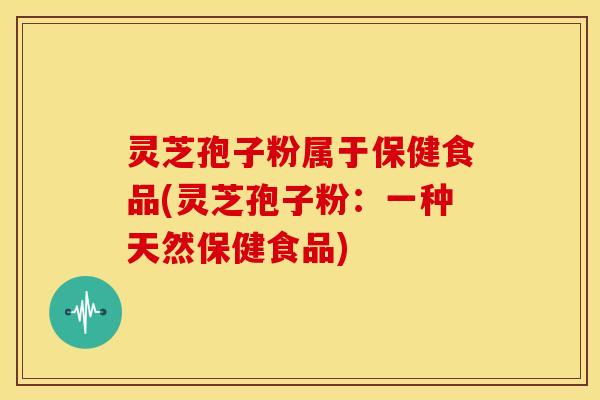 灵芝孢子粉属于保健食品(灵芝孢子粉:一种天然保健食品)
