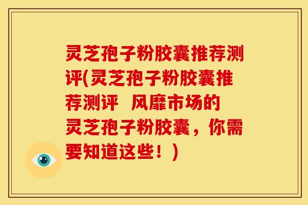灵芝孢子粉胶囊推荐测评(灵芝孢子粉胶囊推荐测评 风靡市场的灵芝孢子粉胶囊,你需要知道这些!)