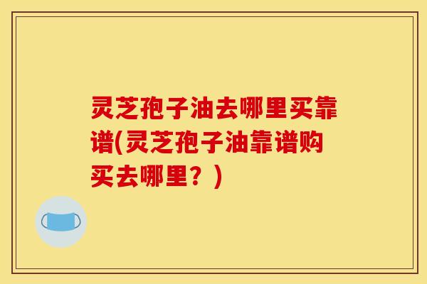 灵芝孢子油去哪里买靠谱(灵芝孢子油靠谱购买去哪里?)