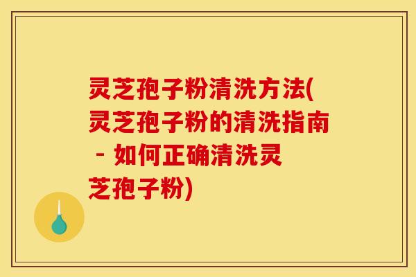 灵芝孢子粉清洗方法(灵芝孢子粉的清洗指南 - 如何正确清洗灵芝孢子粉)