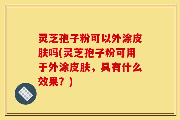 灵芝孢子粉可以外涂皮肤吗(灵芝孢子粉可用于外涂皮肤，具有什么效果？)