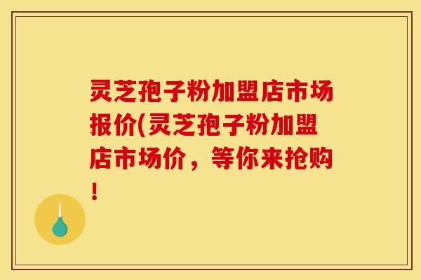 灵芝孢子粉加盟店市场报价(灵芝孢子粉加盟店市场价,等你来抢购!