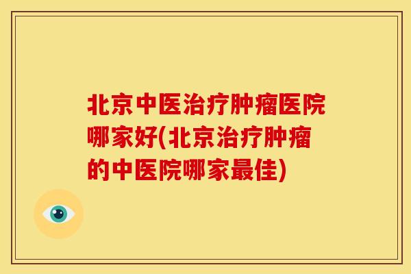 北京中医治疗肿瘤医院哪家好(北京治疗肿瘤的中医院哪家最佳)