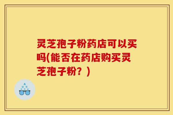 灵芝孢子粉药店可以买吗(能否在药店购买灵芝孢子粉?)