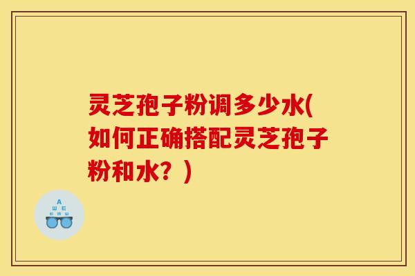 灵芝孢子粉调多少水(如何正确搭配灵芝孢子粉和水?)