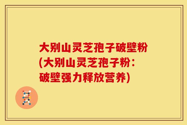 大别山灵芝孢子破壁粉(大别山灵芝孢子粉:破壁强力释放营养)
