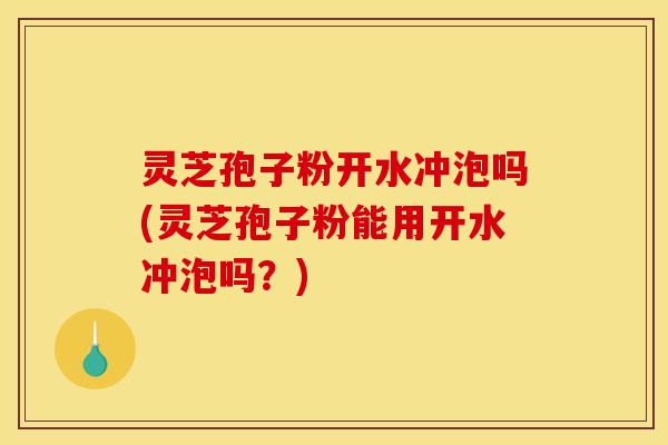 灵芝孢子粉开水冲泡吗(灵芝孢子粉能用开水冲泡吗？)