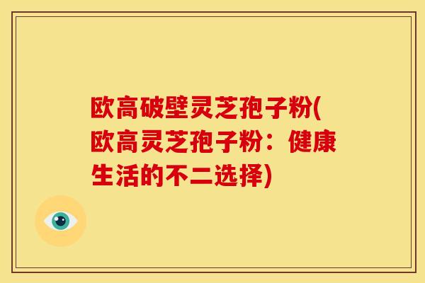 欧高破壁灵芝孢子粉(欧高灵芝孢子粉:健康生活的不二选择)