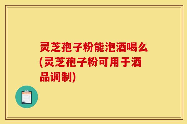 灵芝孢子粉能泡酒喝么(灵芝孢子粉可用于酒品调制)