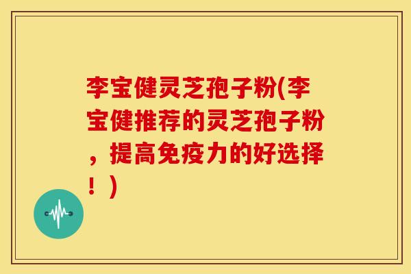 李宝健灵芝孢子粉(李宝健推荐的灵芝孢子粉，提高免疫力的好选择！)